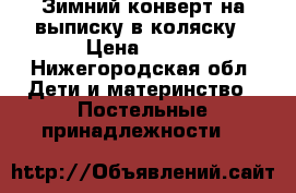 Зимний конверт на выписку/в коляску › Цена ­ 800 - Нижегородская обл. Дети и материнство » Постельные принадлежности   
